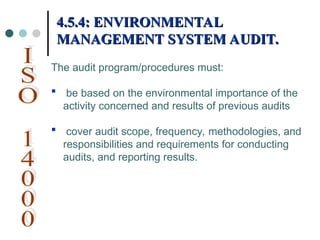 The audit program/procedures must:
 be based on the environmental importance of the
activity concerned and results of previous audits
 cover audit scope, frequency, methodologies, and
responsibilities and requirements for conducting
audits, and reporting results.
4.5.4: ENVIRONMENTAL
4.5.4: ENVIRONMENTAL
MANAGEMENT SYSTEM AUDIT.
MANAGEMENT SYSTEM AUDIT.
 