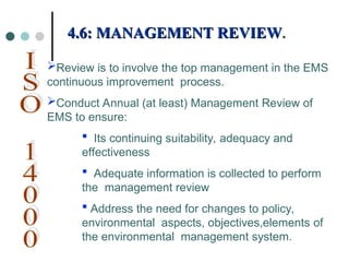 Review is to involve the top management in the EMS
continuous improvement process.
Conduct Annual (at least) Management Review of
EMS to ensure:
 Its continuing suitability, adequacy and
effectiveness
 Adequate information is collected to perform
the management review
 Address the need for changes to policy,
environmental aspects, objectives,elements of
the environmental management system.
4.6: MANAGEMENT REVIEW
4.6: MANAGEMENT REVIEW.
.
 