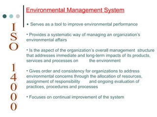• Serves as a tool to improve environmental performance
• Provides a systematic way of managing an organization’s
environmental affairs
• Is the aspect of the organization’s overall management structure
that addresses immediate and long-term impacts of its products,
services and processes on the environment
• Gives order and consistency for organizations to address
environmental concerns through the allocation of resources,
assignment of responsibility and ongoing evaluation of
practices, procedures and processes
• Focuses on continual improvement of the system
Environmental Management System
 