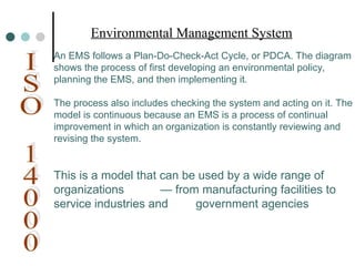 An EMS follows a Plan-Do-Check-Act Cycle, or PDCA. The diagram
shows the process of first developing an environmental policy,
planning the EMS, and then implementing it.
The process also includes checking the system and acting on it. The
model is continuous because an EMS is a process of continual
improvement in which an organization is constantly reviewing and
revising the system.
This is a model that can be used by a wide range of
organizations — from manufacturing facilities to
service industries and government agencies
Environmental Management System
 