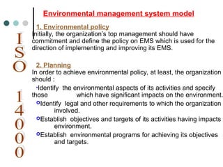 1. Environmental policy
Initially, the organization’s top management should have
commitment and define the policy on EMS which is used for the
direction of implementing and improving its EMS.
2. Planning
In order to achieve environmental policy, at least, the organization
should :
•Identify the environmental aspects of its activities and specify
those which have significant impacts on the environment.
Identify legal and other requirements to which the organization
involved.
Establish objectives and targets of its activities having impacts t
environment.
Establish environmental programs for achieving its objectives
and targets.
Environmental management system model
 