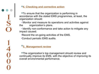 4. Checking and corrective action
To ensure that the organization is performing in
accordance with the stated EMS programmes, at least, the
organization should:
• Monitor and measure its operations and activities against
the organization’s plans.
• Identify non-conformance and take action to mitigate any
impact caused.
•Record the on-going activities of the EMS.
•Conduct periodic EMS audits.

5. Management review
The organization’s top management should review and
continually improve its EMS, with the objective of improving its
overall environmental performance.
 