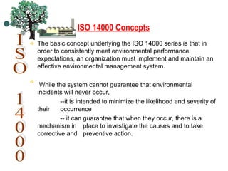 ISO 14000 Concepts
The basic concept underlying the ISO 14000 series is that in
order to consistently meet environmental performance
expectations, an organization must implement and maintain an
effective environmental management system.
While the system cannot guarantee that environmental
incidents will never occur,
--it is intended to minimize the likelihood and severity of
their occurrence
-- it can guarantee that when they occur, there is a
mechanism in place to investigate the causes and to take
corrective and preventive action.
 