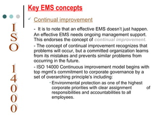 Key EMS concepts
 Continual improvement
- It is to note that an effective EMS doesn’t just happen.
An effective EMS needs ongoing management support.
This endorses the concept of continual improvement.
- The concept of continual improvement recognizes that
problems will occur, but a committed organization learns
from its mistakes and prevents similar problems from
occurring in the future.
- ISO 14000 Continuous improvement model begins with
top mgmt’s commitment to corporate governance by a
set of overarching principle’s including:
• Environmental protection as one of the highest
corporate priorities with clear assignment of
responsibilities and accountabilities to all
employees.
 