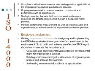  Compliance with all environmental laws and regulations applicable to
the organization’s activities, products and services.
 Ongoing communication on environmental commitment and
performance with all stakeholders.
 Strategic planning that sets forth environmental performance
objectives and targets, implemented through a disciplined mgmt
process.
 Periodic performance measurement, as well as systems audits and
mgmt reviews, to achieve continual improvement wherever possible.
 Employee involvement
- Getting employee involvement in designing and implementing
the EMS demonstrates the organization’s commitment to the
environment. So to build and achieve an effective EMS mgmt
should communicate the importance of:
• Conviction and commitment towards effective environmental
mgmt for organization’s survival.
• Building environmental mgmt in all aspects of orgznal oprns-
product and process development.
• Addressing environmental problems as opportunities.
 