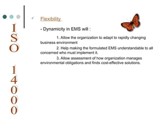  Flexibility
- Dynamicity in EMS will :
1. Allow the organization to adapt to rapidly changing
business environment
2. Help making the formulated EMS understandable to all
concerned who must implement it.
3. Allow assessment of how organization manages
environmental obligations and finds cost-effective solutions.
 