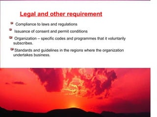 Legal and other requirement
Compliance to laws and regulations
Issuance of consent and permit conditions
Organization – specific codes and programmes that it voluntarily
subscribes.
Standards and guidelines in the regions where the organization
undertakes business.
 