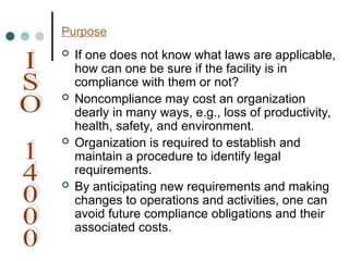 Purpose
 If one does not know what laws are applicable,
how can one be sure if the facility is in
compliance with them or not?
 Noncompliance may cost an organization
dearly in many ways, e.g., loss of productivity,
health, safety, and environment.
 Organization is required to establish and
maintain a procedure to identify legal
requirements.
 By anticipating new requirements and making
changes to operations and activities, one can
avoid future compliance obligations and their
associated costs.
 