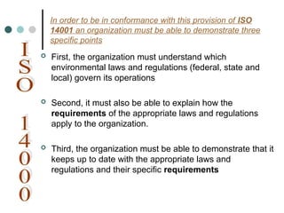 In order to be in conformance with this provision of ISO
14001 an organization must be able to demonstrate three
specific points
 First, the organization must understand which
environmental laws and regulations (federal, state and
local) govern its operations
 Second, it must also be able to explain how the
requirements of the appropriate laws and regulations
apply to the organization.
 Third, the organization must be able to demonstrate that it
keeps up to date with the appropriate laws and
regulations and their specific requirements
 