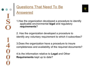 Questions That Need To Be
Answered
1.Has the organization developed a procedure to identify
applicable environmental legal and regulatory
requirements?
2. Has the organization developed a procedure to
identify any voluntary requirement to which it subscribes?
3.Does the organization have a procedure to insure
completeness and availability of the required documents?
4.Is the information relative to Legal and Other
Requirements kept up to date?
 