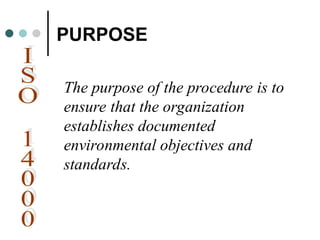PURPOSE
The purpose of the procedure is to
ensure that the organization
establishes documented
environmental objectives and
standards.
 
