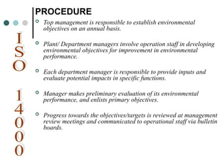 PROCEDURE
 Top management is responsible to establish environmental
objectives on an annual basis.
 Plant/ Department managers involve operation staff in developing
environmental objectives for improvement in environmental
performance.
 Each department manager is responsible to provide inputs and
evaluate potential impacts in specific functions.
 Manager makes preliminary evaluation of its environmental
performance, and enlists primary objectives.
 Progress towards the objectives/targets is reviewed at management
review meetings and communicated to operational staff via bulletin
boards.
 