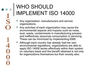 WHO SHOULD
IMPLEMENT ISO 14000
 Any organization: manufacturers and service
organizations.
 Any activities of each organization may cause the
environmental aspects and impacts such as noise,
dust, waste, contaminants in manufacturing process
and ineffectively resources consumption in servicing.
These can be minimized by implementing EMS.
 Although each country has already had her own
environmental regulations, organizations are able to
apply ISO 14000 series effectively within their system
on voluntary basis and the benefit obtained is not only
for organizations themselves but their society also.
 