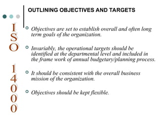 OUTLINING OBJECTIVES AND TARGETS
 Objectives are set to establish overall and often long
term goals of the organization.
 Invariably, the operational targets should be
identified at the departmental level and included in
the frame work of annual budgetary/planning process.
 It should be consistent with the overall business
mission of the organization.
 Objectives should be kept flexible.
 
