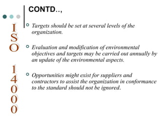 CONTD..,
 Targets should be set at several levels of the
organization.
 Evaluation and modification of environmental
objectives and targets may be carried out annually by
an update of the environmental aspects.
 Opportunities might exist for suppliers and
contractors to assist the organization in conformance
to the standard should not be ignored.
 