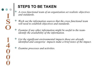 STEPS TO BE TAKEN
 A cross functional team of an organization set realistic objectives
and standards.
 Work out the information sources that the cross functional team
will need to establish objectives and standards.
 Examine if any other information might be useful to the team-
identify the availability of the information.
 List the significant environmental impacts those are already
identified and categorize impacts make a brief notes of the impact.
 Examine processes and activities.
 