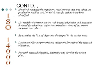 CONTD..,
 Identify the applicable regulatory requirements that may affect the
production facility, and for which specific actions have been
identified.
 List models of communication with interested parties and ascertain
the need for additional objectives to address views of customers,
suppliers and others.
 Re-examine the lists of objectives developed in the earlier steps
 Determine effective performance indicators for each of the selected
objectives.
 For each selected objective, determine and develop the action
plan.
 