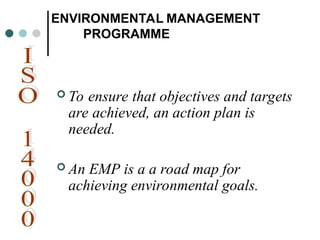 ENVIRONMENTAL MANAGEMENT
PROGRAMME
 To ensure that objectives and targets
are achieved, an action plan is
needed.
 An EMP is a a road map for
achieving environmental goals.
 
