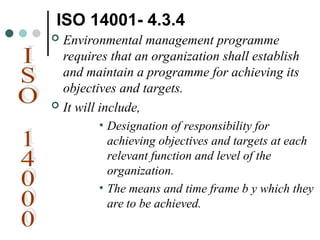ISO 14001- 4.3.4
 Environmental management programme
requires that an organization shall establish
and maintain a programme for achieving its
objectives and targets.
 It will include,
• Designation of responsibility for
achieving objectives and targets at each
relevant function and level of the
organization.
• The means and time frame b y which they
are to be achieved.
 