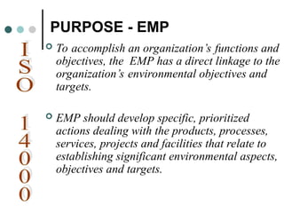 PURPOSE - EMP
 To accomplish an organization’s functions and
objectives, the EMP has a direct linkage to the
organization’s environmental objectives and
targets.
 EMP should develop specific, prioritized
actions dealing with the products, processes,
services, projects and facilities that relate to
establishing significant environmental aspects,
objectives and targets.
 