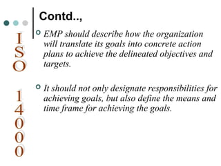 Contd..,
 EMP should describe how the organization
will translate its goals into concrete action
plans to achieve the delineated objectives and
targets.
 It should not only designate responsibilities for
achieving goals, but also define the means and
time frame for achieving the goals.
 