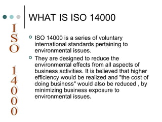 WHAT IS ISO 14000
 ISO 14000 is a series of voluntary
international standards pertaining to
environmental issues.
 They are designed to reduce the
environmental effects from all aspects of
business activities. It is believed that higher
efficiency would be realized and "the cost of
doing business" would also be reduced , by
minimizing business exposure to
environmental issues.
 