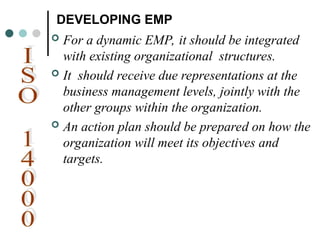 DEVELOPING EMP
 For a dynamic EMP, it should be integrated
with existing organizational structures.
 It should receive due representations at the
business management levels, jointly with the
other groups within the organization.
 An action plan should be prepared on how the
organization will meet its objectives and
targets.
 