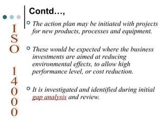 Contd…,
 The action plan may be initiated with projects
for new products, processes and equipment.
 These would be expected where the business
investments are aimed at reducing
environmental effects, to allow high
performance level, or cost reduction.
 It is investigated and identified during initial
gap analysis and review.
 