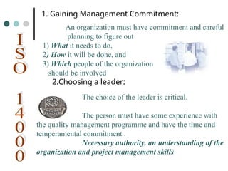 1. Gaining Management Commitment:
An organization must have commitment and careful
planning to figure out
1) What it needs to do,
2) How it will be done, and
3) Which people of the organization
should be involved
2.Choosing a leader:
The choice of the leader is critical.
The person must have some experience with
the quality management programme and have the time and
temperamental commitment .
Necessary authority, an understanding of the
organization and project management skills
 