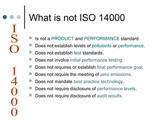 What is not ISO 14000
 Is not a PRODUCT and PERFORMANCE standard.
 Does not establish levels of pollutants or performance.
 Does not establish test standards.
 Does not involve initial performance testing.
 Does not requires or establish final performance goal.
 Does not require the meeting of zero emissions.
 Does not mandate best practice technology.
 Does not require disclosure of performance levels.
 Does not require disclosure of audit results.
 