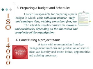 Leader is responsible for preparing a preliminary
budget in which costs will likely include staff
and employee time, training consultant fees, materials.
The schedule should consider the various tasks
and roadblocks, depending on the dimension and
complexity of the organization.
3. Preparing a budget and Schedule:
4. Constituting a project team:
A team with representation from key
management functions and production or service
areas can identify and assess issues, opportunities
and existing processes.
 
