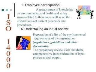 Preparation of a list of the environmental
requirements of the organization
(regulations, guidelines and other
documents).
The preparatory review itself should be
comprehensive in consideration of input
processes and output.
5. Employee participation:
A great source of knowledge
on environmental and health and safety
issues related to their areas well as on the
effectiveness of current processes and
procedures.
6. Undertaking an initial review:
 