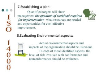 7.Establishing a plan:
Quantified targets will show
management the quantum of workload required
for implementation what resources are needed
and opportunities for cost-effective
improvement.
8.Evaluating Environmental aspects:
Actual environmental aspects and
impacts of the organization should be listed out.
To each of these identified aspects, the
level of risk involved with conformance and
nonconformance should be evaluated.
 