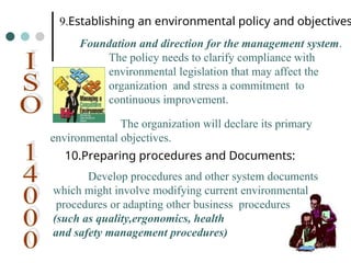 9.Establishing an environmental policy and objectives
Foundation and direction for the management system.
The policy needs to clarify compliance with
environmental legislation that may affect the
organization and stress a commitment to
continuous improvement.
The organization will declare its primary
environmental objectives.
10.Preparing procedures and Documents:
Develop procedures and other system documents
which might involve modifying current environmental
procedures or adapting other business procedures
(such as quality,ergonomics, health
and safety management procedures)
 