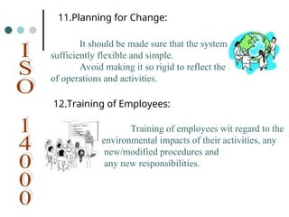 11.Planning for Change:
It should be made sure that the system is
sufficiently flexible and simple.
Avoid making it so rigid to reflect the realities
of operations and activities.
12.Training of Employees:
Training of employees wit regard to the
environmental impacts of their activities, any
new/modified procedures and
any new responsibilities.
 