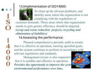 To clean up the obvious problems, and
identify areas where the organization is not
complying with the regulations or
customer demands. Those areas where that organization
stands to gain greater efficiency should be targeted.
(scrap and waste reduction projects, recycling and
elimination of liabilities)
13.Implementation of ISO14000:
14.Assessing the performance:
Planned comprehensive periodic audit to ensure
that it is effective in operation, meeting specified goals,
and the system continues to perform in accordance with
relevant regulations and standards.
Management review is also required to ensure
that it is suitable and effective in operation.
Provides the opportunity to improve the system and
environmental performance over time.
 