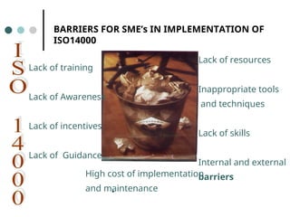 BARRIERS FOR SME’s IN IMPLEMENTATION OF
ISO14000
Lack of training
Lack of Awareness
Lack of incentives
Lack of Guidance
Lack of resources
Inappropriate tools
and techniques
Lack of skills
Internal and external
barriers
•
High cost of implementation
and maintenance
 