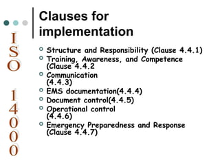 Clauses for
implementation
 Structure and Responsibility (Clause 4.4.1)
 Training, Awareness, and Competence
(Clause 4.4.2
 Communication
(4.4.3)
 EMS documentation(4.4.4)
 Document control(4.4.5)
 Operational control
(4.4.6)
 Emergency Preparedness and Response
(Clause 4.4.7)
 