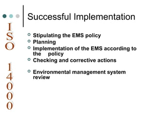 Successful Implementation
 Stipulating the EMS policy
 Planning
 Implementation of the EMS according to
the policy
 Checking and corrective actions
 Environmental management system
review
 