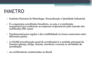 INMETRO
• Instituto Nacional de Metrologia, Normalização e Qualidade Industrial.

• É o organismo acreditador brasileiro, ou seja, é a instituição
  responsável por credenciar as empresas responsáveis pela emissão dos
  certificados ISO 14001

• Fundamental para regular e dar credibilidade às trocas comerciais entre
  diferentes países.

• A CGCRE (coordenação geral de acreditação) é a unidade principal do
  Inmetro planeja, dirige, orienta, coordena e executa as atividades de
  acreditação

• 20 certificadoras credenciadas no Brasil
 