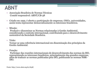 ABNT
• Associação Brasileira de Normas Técnicas
  Comitê responsável: ABNT/CB-38

• Criado em 1999, é aberto a participação de empresas, ONGs, universidades,
  assim tenta representar democraticamente os interesses brasileiros.

• Missão:
   Produzir e disseminar as Normas relacionadas à Gestão Ambiental,
  considerando o contexto internacional, contribuindo para o desenvolvimento
  sustentável da Sociedade Brasileira.

• Visão:
  Tornar-se uma referência internacional em disseminação dos princípios da
  Gestão Ambiental.

• Função:
   Participar das reuniões internacionais de desenvolvimento das normas da ISO,
  representando os interesses brasileiros, principalmente das grandes empresas,
  além de traduzir as normas publicadas pela ISO, publicando as normas NBR-
  ISO.


Fonte: http://www.abnt.org.br/cb38/
 