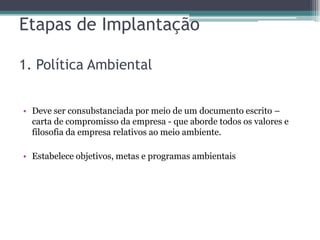 Etapas de Implantação

1. Política Ambiental


• Deve ser consubstanciada por meio de um documento escrito –
  carta de compromisso da empresa - que aborde todos os valores e
  filosofia da empresa relativos ao meio ambiente.

• Estabelece objetivos, metas e programas ambientais
 