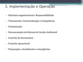 3. Implementação e Operação

• Estrutura organizacional e Responsabilidade

• Treinamento, Conscientização e Competência

• Comunicação

• Documentação do Sistema de Gestão Ambiental

• Controle de documentos

• Controle operacional

• Preparação e atendimento a emergências
 