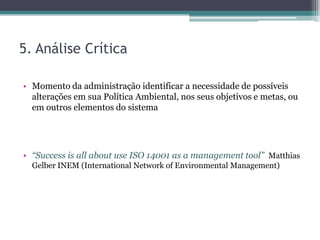 5. Análise Crítica

• Momento da administração identificar a necessidade de possíveis
  alterações em sua Política Ambiental, nos seus objetivos e metas, ou
  em outros elementos do sistema




• “Success is all about use ISO 14001 as a management tool” Matthias
  Gelber INEM (International Network of Environmental Management)
 