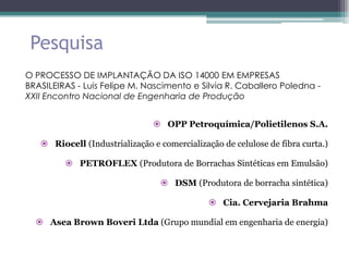 Pesquisa
O PROCESSO DE IMPLANTAÇÃO DA ISO 14000 EM EMPRESAS
BRASILEIRAS - Luis Felipe M. Nascimento e Silvia R. Caballero Poledna -
XXII Encontro Nacional de Engenharia de Produção


                                OPP Petroquímica/Polietilenos S.A.

    Riocell (Industrialização e comercialização de celulose de fibra curta.)

          PETROFLEX (Produtora de Borrachas Sintéticas em Emulsão)

                                  DSM (Produtora de borracha sintética)

                                               Cia. Cervejaria Brahma

   Asea Brown Boveri Ltda (Grupo mundial em engenharia de energia)
 