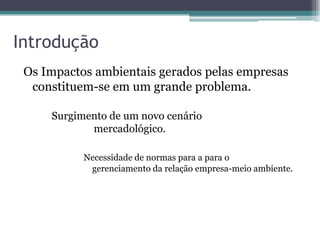 Introdução
 Os Impactos ambientais gerados pelas empresas
  constituem-se em um grande problema.

     Surgimento de um novo cenário
            mercadológico.

           Necessidade de normas para a para o
            gerenciamento da relação empresa-meio ambiente.
 