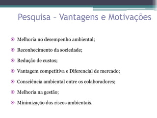 Pesquisa – Vantagens e Motivações

 Melhoria no desempenho ambiental;

 Reconhecimento da sociedade;

 Redução de custos;

 Vantagem competitiva e Diferencial de mercado;

 Consciência ambiental entre os colaboradores;

 Melhoria na gestão;

 Minimização dos riscos ambientais.
 
