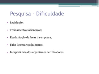 Pesquisa - Dificuldade
• Legislação;

• Treinamento e orientação;

• Readaptação de áreas da empresa;

• Falta de recursos humanos;

• Inexperiência dos organismos certificadores.
 