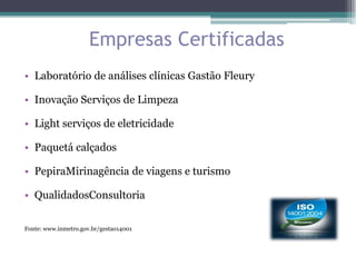 Empresas Certificadas
• Laboratório de análises clínicas Gastão Fleury

• Inovação Serviços de Limpeza

• Light serviços de eletricidade

• Paquetá calçados

• PepiraMirinagência de viagens e turismo

• QualidadosConsultoria

Fonte: www.inmetro.gov.br/gestao14001
 