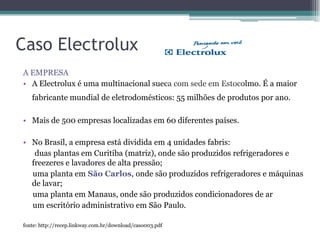 Caso Electrolux
A EMPRESA
• A Electrolux é uma multinacional sueca com sede em Estocolmo. É a maior
   fabricante mundial de eletrodomésticos: 55 milhões de produtos por ano.

• Mais de 500 empresas localizadas em 60 diferentes países.

• No Brasil, a empresa está dividida em 4 unidades fabris:
   duas plantas em Curitiba (matriz), onde são produzidos refrigeradores e
  freezeres e lavadores de alta pressão;
  uma planta em São Carlos, onde são produzidos refrigeradores e máquinas
  de lavar;
  uma planta em Manaus, onde são produzidos condicionadores de ar
  um escritório administrativo em São Paulo.

fonte: http://recep.linkway.com.br/download/caso003.pdf
 